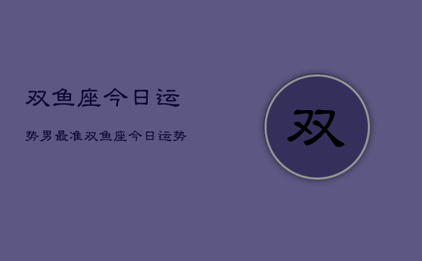 1、双鱼座今日运势男最准，双鱼座今日运势男性版详解