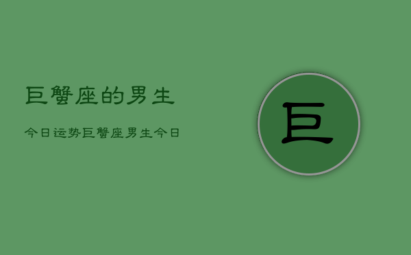 1、巨蟹座的男生今日运势，巨蟹座男生今日运势查询