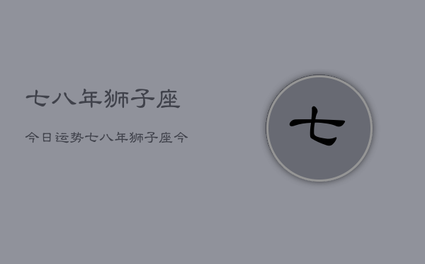 1、七八年狮子座今日运势，七八年狮子座今日运势查询