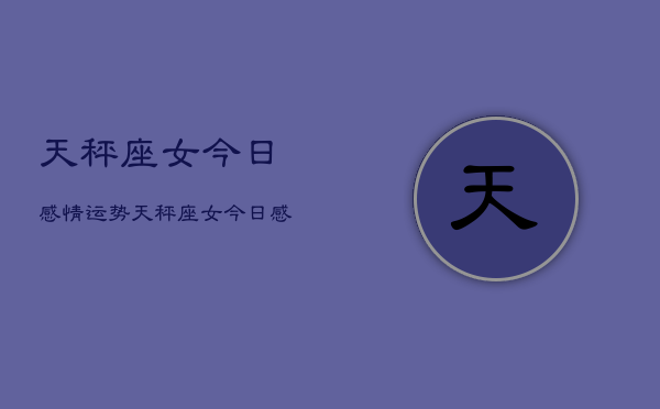 1、天秤座女今日感情运势，天秤座女今日感情运势占卜