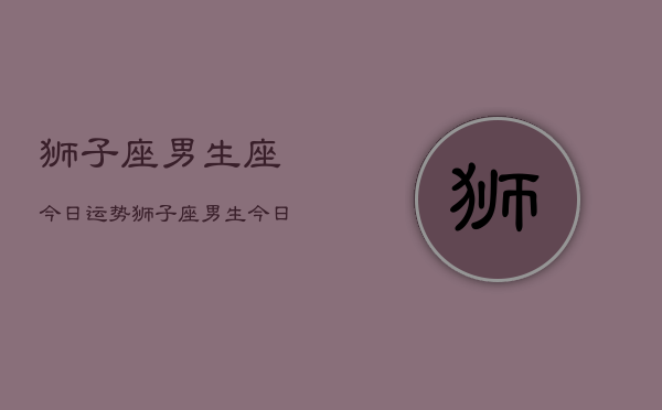 1、狮子座男生座今日运势，狮子座男生今日运势详解