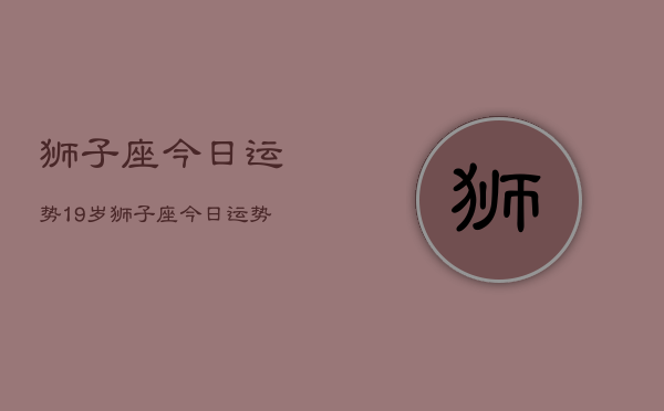 1、狮子座今日运势19岁，狮子座今日运势19岁男生