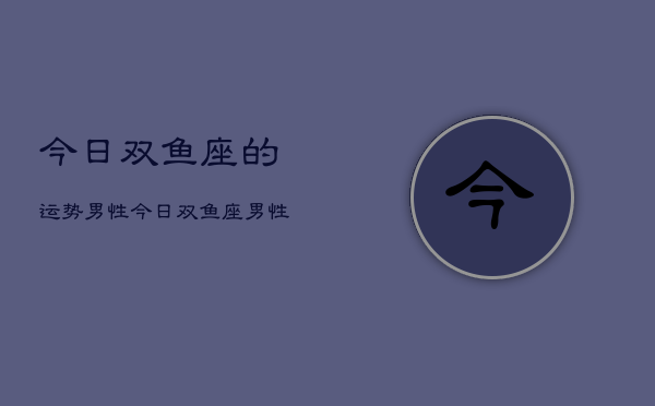 1、今日双鱼座的运势男性，今日双鱼座男性运势详解