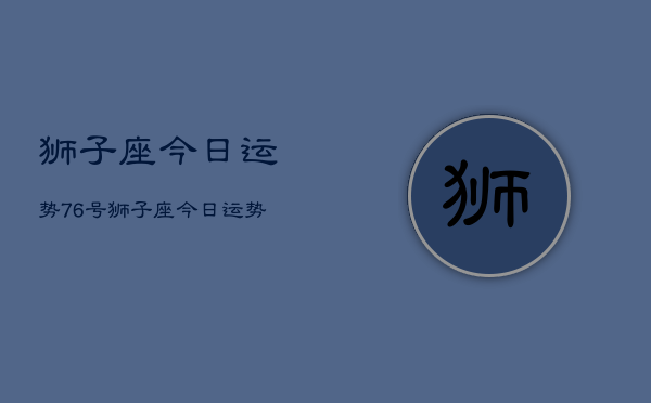 1、狮子座今日运势76号，狮子座今日运势7月6号