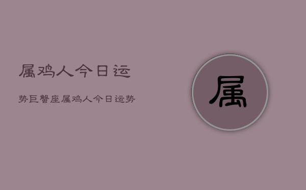 1、属鸡人今日运势巨蟹座，属鸡人今日运势巨蟹座查询