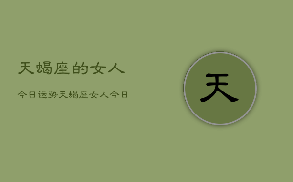 1、天蝎座的女人今日运势，天蝎座女人今日运势查询