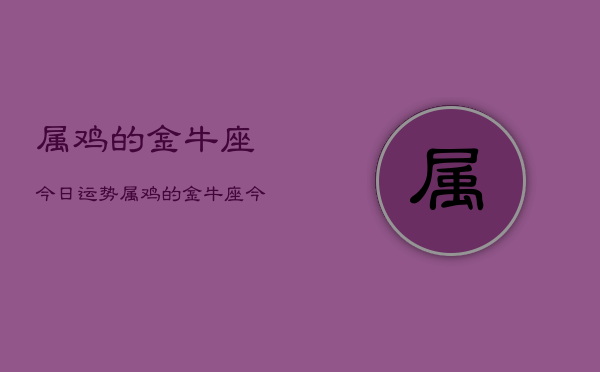 1、属鸡的金牛座今日运势，属鸡的金牛座今日运势查询